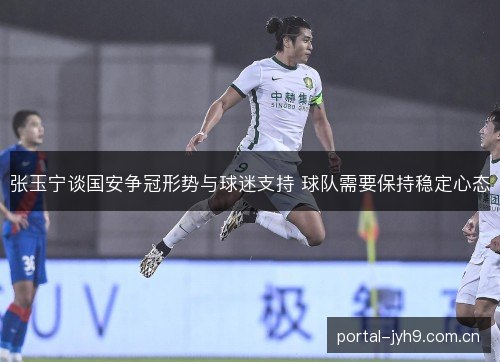 张玉宁谈国安争冠形势与球迷支持 球队需要保持稳定心态 张玉宁谈国安争冠形势与球迷支持 球队需要保持稳定心态